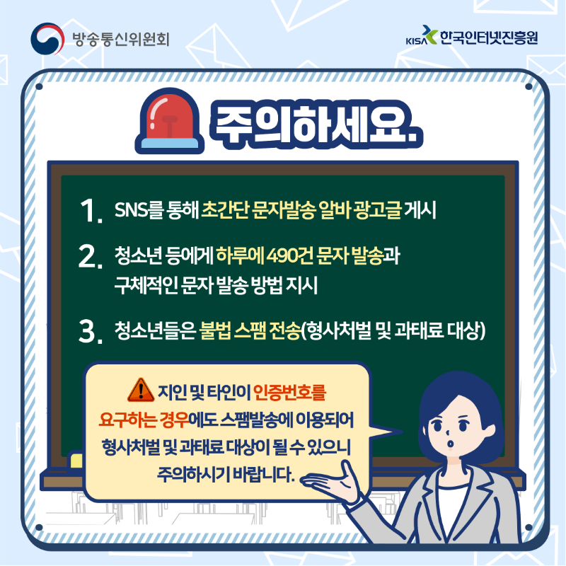 주의하세요. 1.SNS를 통해 초간단 문자발송 알바 광고글 게시 2.청소년 등에게 하루에 490건 문자 발송과 구체적인 문자 발송 방법 지시 3. 청소년들은 불법스팸전송(형사처벌 및 과태료 대상) 지인 및 타인이 인증번호를 요구하는 경우에도 스팸발송에 이용되어 형사처벌 및 과태료 대상이 될 수 있으니 주의하시기 바랍니다.