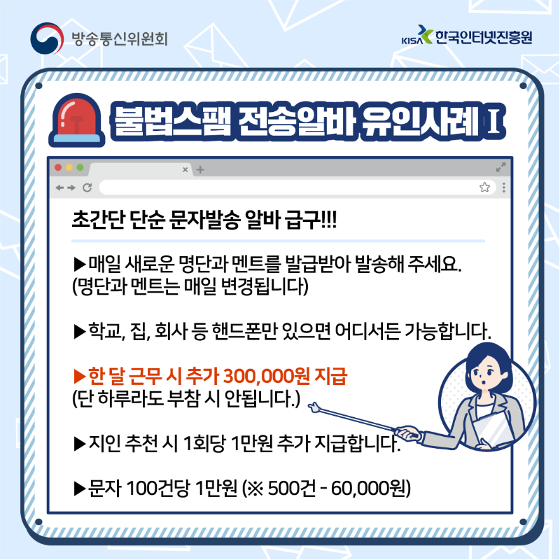불법스팸 전송 알바 유인사례 초간단 단순 문자발송 알바 급구!!! 매일 새로운 명단과 멘트를 발급받아 발송해주세요. 명당과 멘트는 매일 변겨오딥니다. 학교, 집, 회사 등 휴대폰만 있으면 어디서든 가능합니다. 한 달 근무 시 추가 300,000원 지급. 단 하루라도 부참 시 안됩니다. 지인 추천 시 1회당 1만원 추가 지급합니다. 문자 100건당 1만원 ※(500건 - 60,000원)
