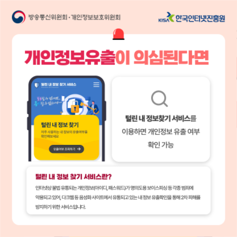 개인정보유출의 의심된다면? 털린 내 정보찾기 서비스를 이용하면 개인정보 유출 여부 확인 가능. 털린 내 정보 찾기 서비스란? 인터넷상 불법 유통되는 개인정보가 명의도용 보이스피싱 등 각종 범죄에 악용되고 있어, 다크웹등 음성화 사이트에서 유통되고 있는 내 정보 유출확인을 통해 2차 피해를 방지하기 위한 서비스입니다.